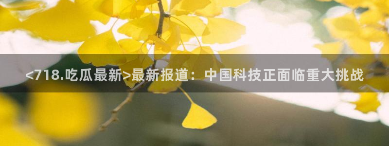 cg吃瓜群众最新版网址：<718.吃瓜最新>最新报道：中国科技正面临重大挑战