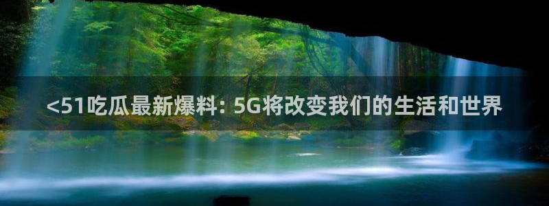 cggolive吃瓜网：<51吃瓜最新爆料: 5G将改变我们的生活和世界