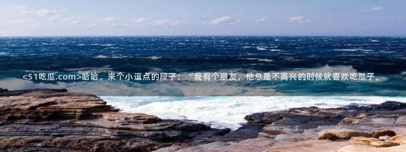 吃瓜网今日吃瓜 热门大瓜：<51吃瓜.com>哈哈，来个小逗点的段子：“我有个朋友，他总是不高兴的时候就喜欢吃瓜子。