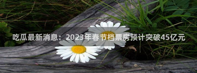 吃瓜网今日吃瓜 热门大瓜：吃瓜最新消息：2023年春节档票房预计突破45亿元