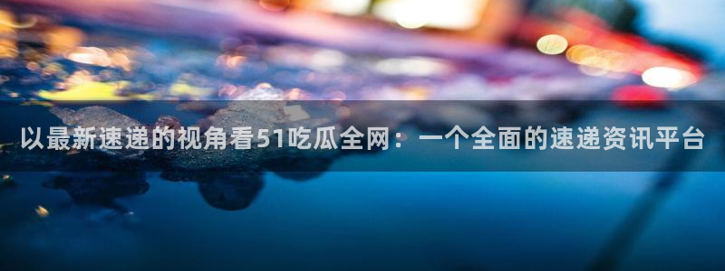 黑料专区:以最新速递的视角看51吃瓜全网:一个全面的速递资讯平台