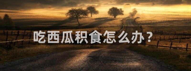 51热门大瓜今日吃瓜：吃西瓜积食怎么办？
